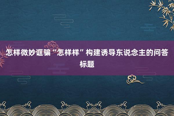 怎样微妙诓骗“怎样样”构建诱导东说念主的问答标题